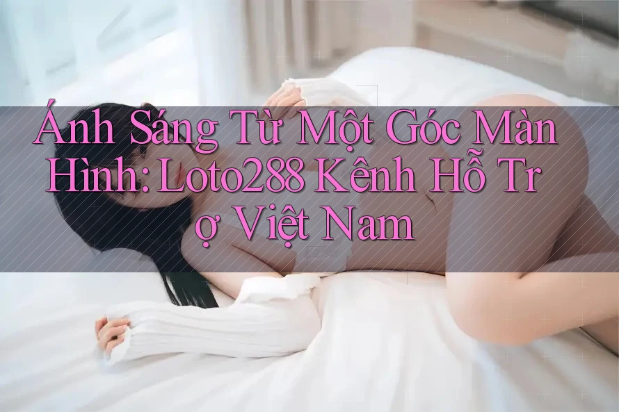 Ánh Sáng Từ Một Góc Màn Hình: Loto288 Kênh Hỗ Trợ Việt Nam