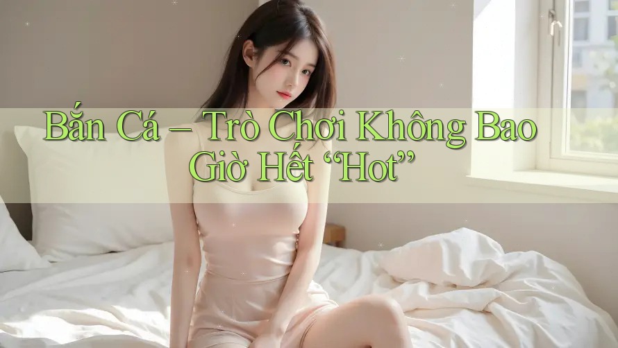Bắn Cá – Trò Chơi Không Bao Giờ Hết “Hot”