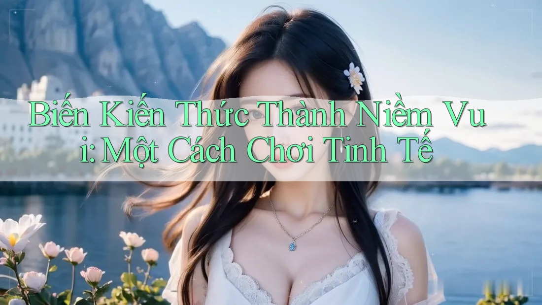 Biến Kiến Thức Thành Niềm Vui: Một Cách Chơi Tinh Tế