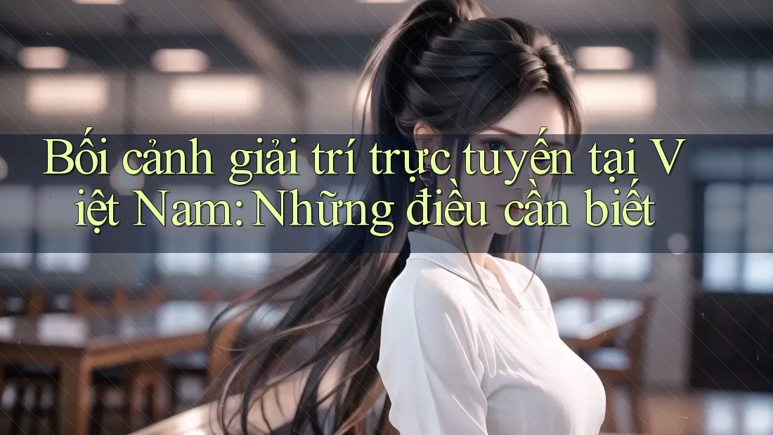 Bối cảnh giải trí trực tuyến tại Việt Nam: Những điều cần biết