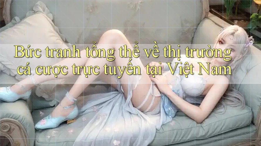 Bức tranh tổng thể về thị trường cá cược trực tuyến tại Việt Nam