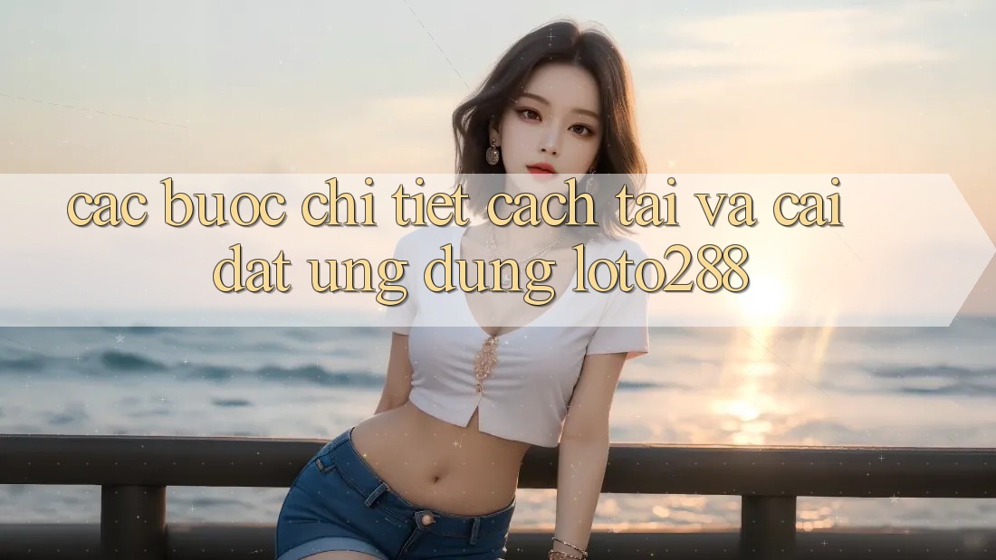 Các bước Chi Tiết Cách Tải Và Cài Đặt Ứng Dụng Loto288