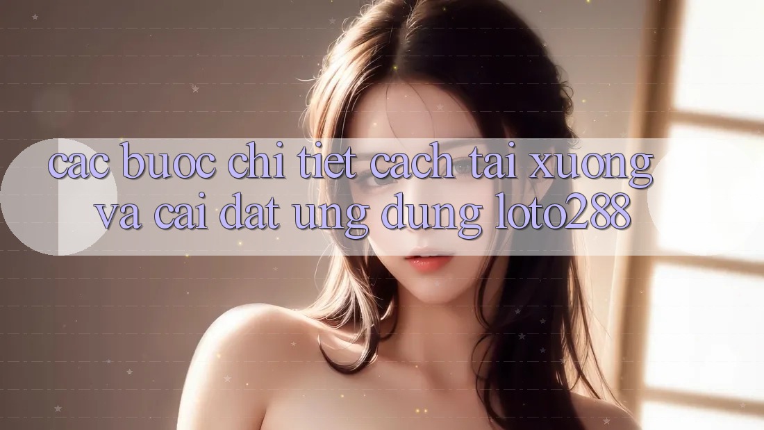 Các bước Chi Tiết Cách Tải xuống Và Cài Đặt Ứng Dụng Loto288