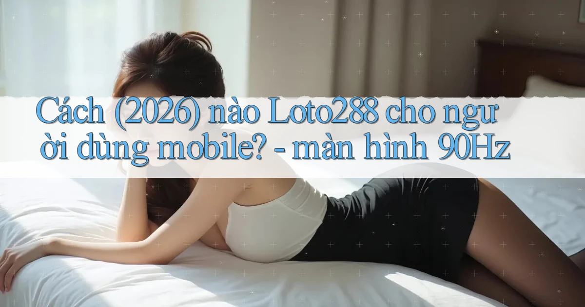 Cách (2026) nào Loto288 cho người dùng mobile   màn hình 90Hz
