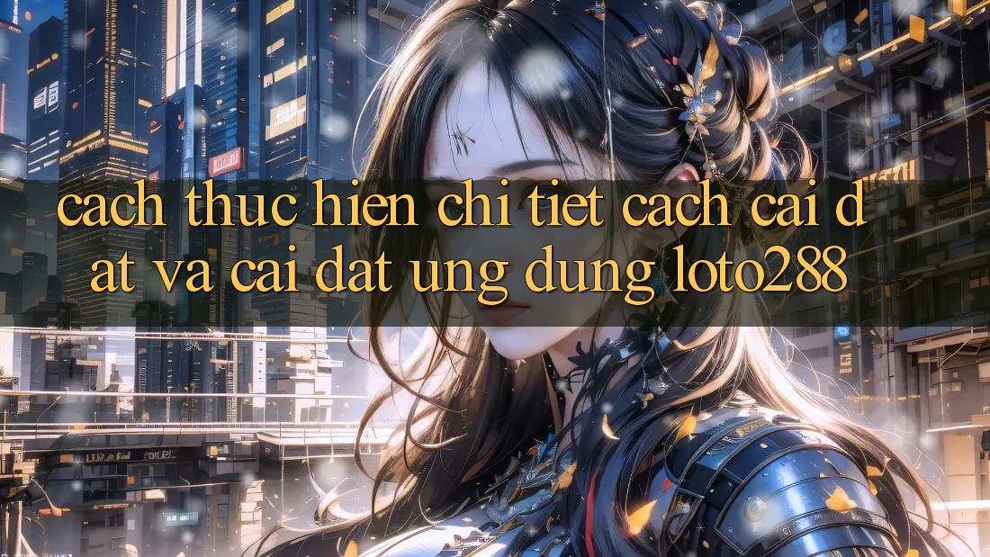 Cách thực hiện Chi Tiết Cách Cài đặt Và Cài Đặt Ứng Dụng Loto288