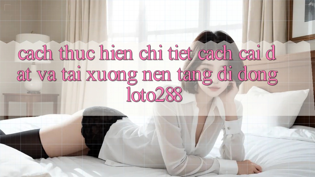 Cách thực hiện Chi Tiết Cách Cài đặt Và Tải xuống Nền tảng di động Loto288 Cách thực hiện Chi Tiết Cách Cài đặt Và Tải xuống Nền tảng di động Loto288