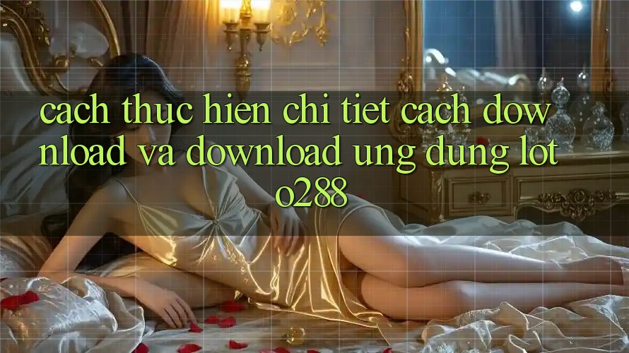 Cách thực hiện Chi Tiết Cách Download Và Download Ứng Dụng Loto288 Cách thực hiện Chi Tiết Cách Download Và Download Ứng Dụng Loto288