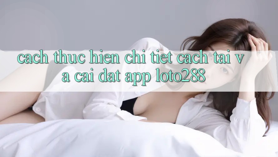 Cách thực hiện Chi Tiết Cách Tải Và Cài Đặt App Loto288
