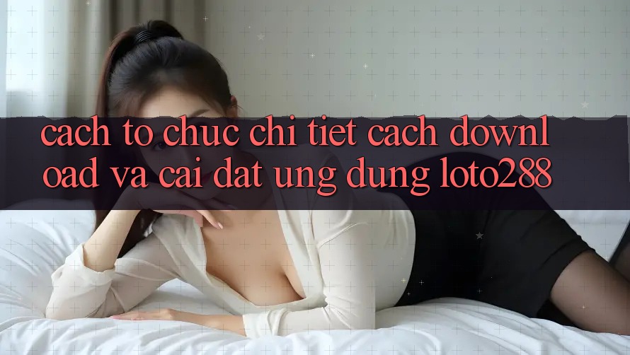 Cách tổ chức Chi Tiết Cách Download Và Cài Đặt Ứng Dụng Loto288