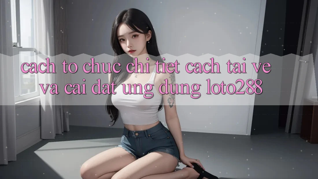 Cách tổ chức Chi Tiết Cách Tải về Và Cài Đặt Ứng Dụng Loto288