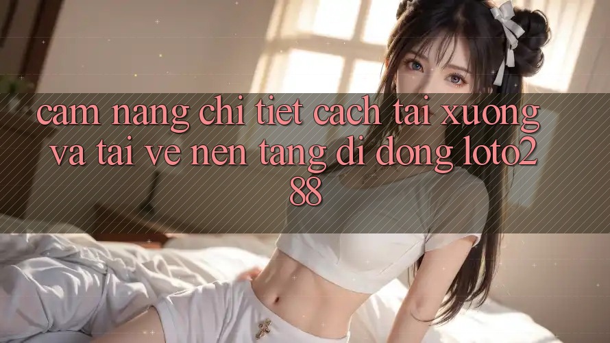 Cẩm nang Chi Tiết Cách Tải xuống Và Tải về Nền tảng di động Loto288