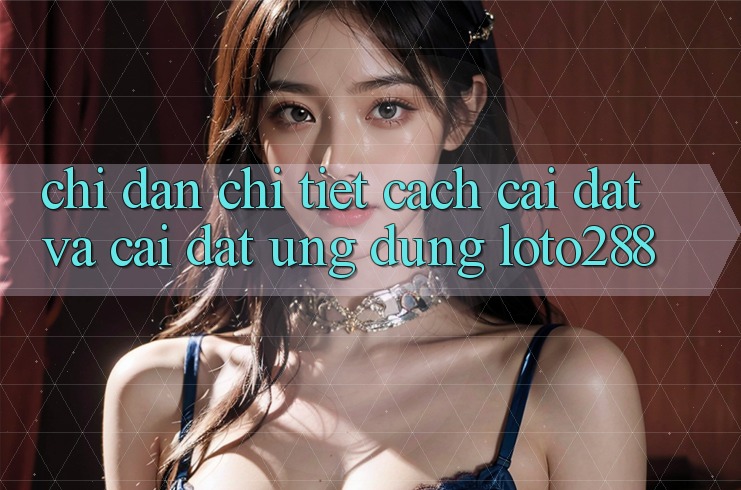 Chỉ dẫn Chi Tiết Cách Cài đặt Và Cài Đặt Ứng Dụng Loto288