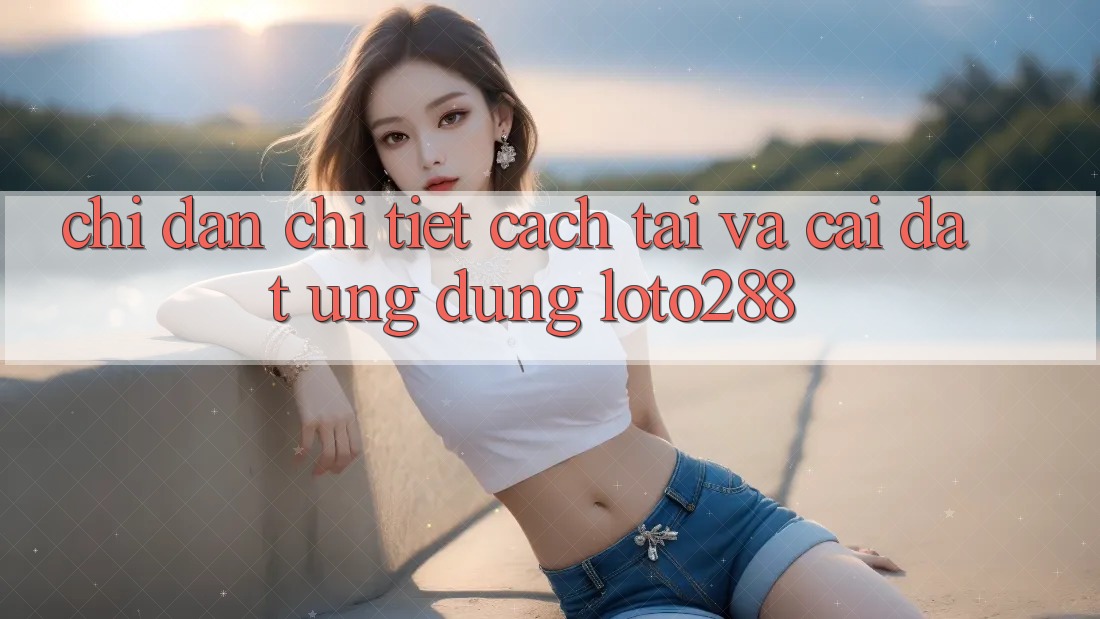 Chỉ dẫn Chi Tiết Cách Tải Và Cài Đặt Ứng Dụng Loto288