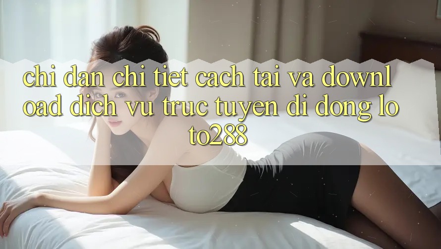 Chỉ dẫn Chi Tiết Cách Tải Và Download Dịch vụ trực tuyến di động Loto288