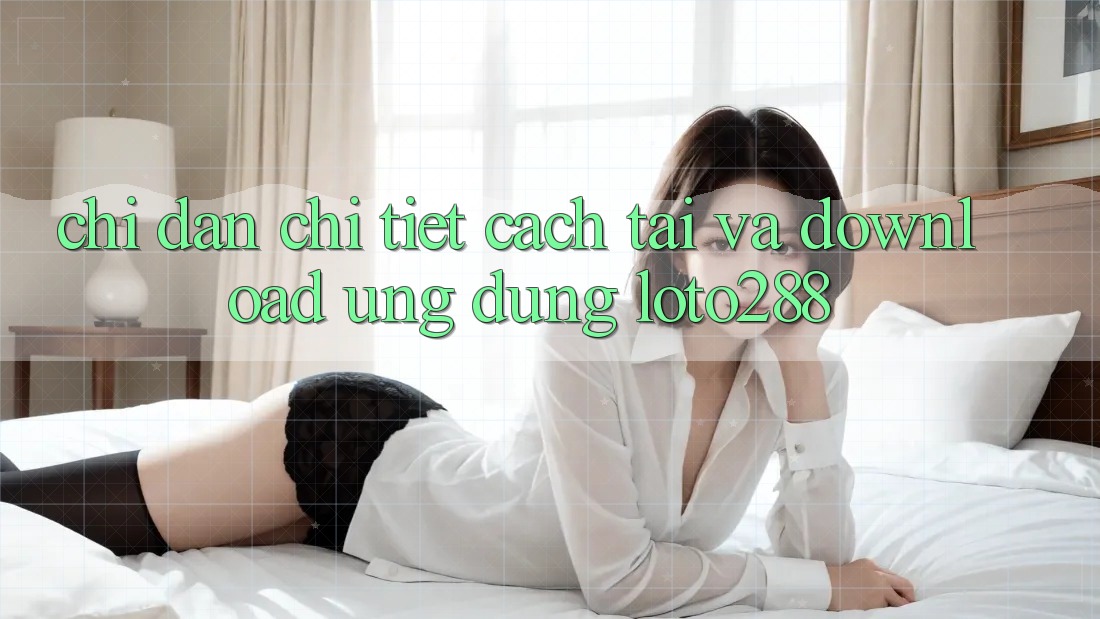 Chỉ dẫn Chi Tiết Cách Tải Và Download Ứng dụng Loto288
