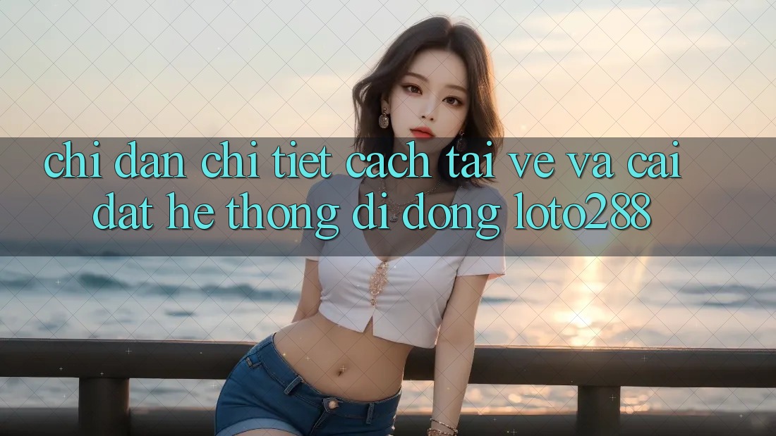 Chỉ dẫn Chi Tiết Cách Tải về Và Cài Đặt Hệ thống di động Loto288