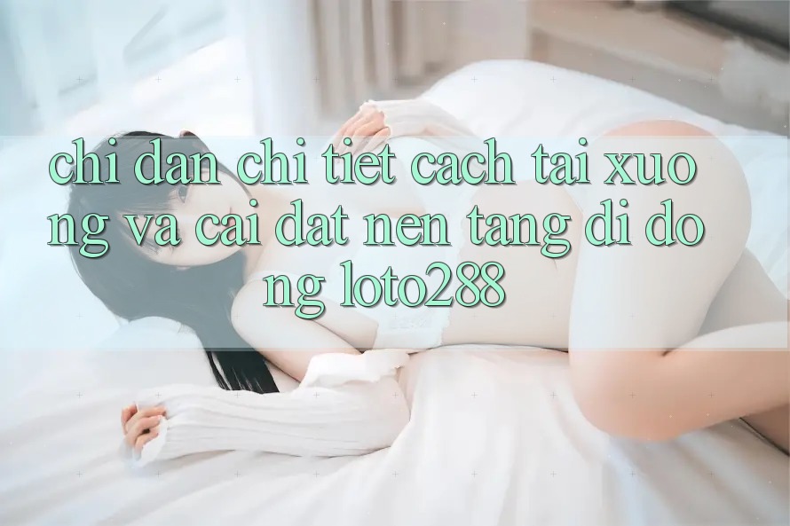 Chỉ dẫn Chi Tiết Cách Tải xuống Và Cài Đặt Nền tảng di động Loto288