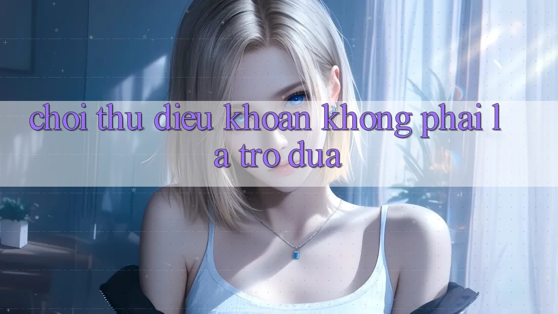 ‘Chơi Thử’ Điều Khoản – Không Phải Là Trò Đùa!