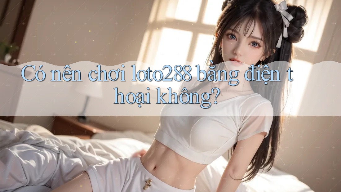 Có nên chơi loto288 bằng điện thoại không?