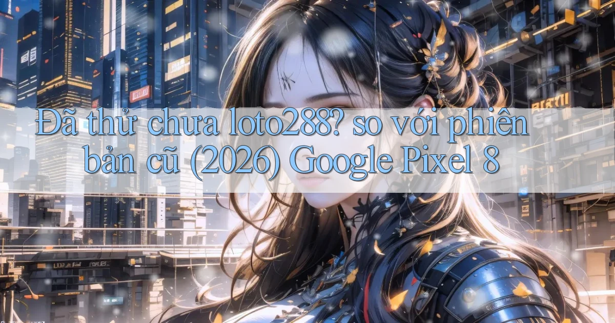Đã thử chưa loto288 so với phiên bản cũ (2026) Google Pixel 8