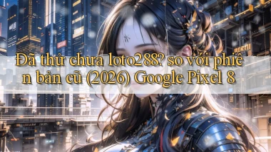 Đã thử chưa loto288 so với phiên bản cũ (2026) Google Pixel 8