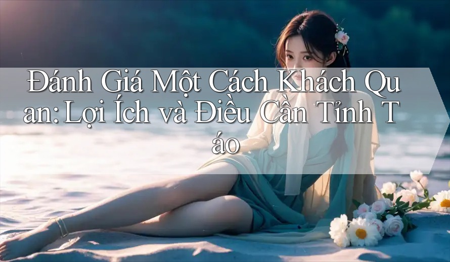 Đánh Giá Một Cách Khách Quan: Lợi Ích và Điều Cần Tỉnh Táo