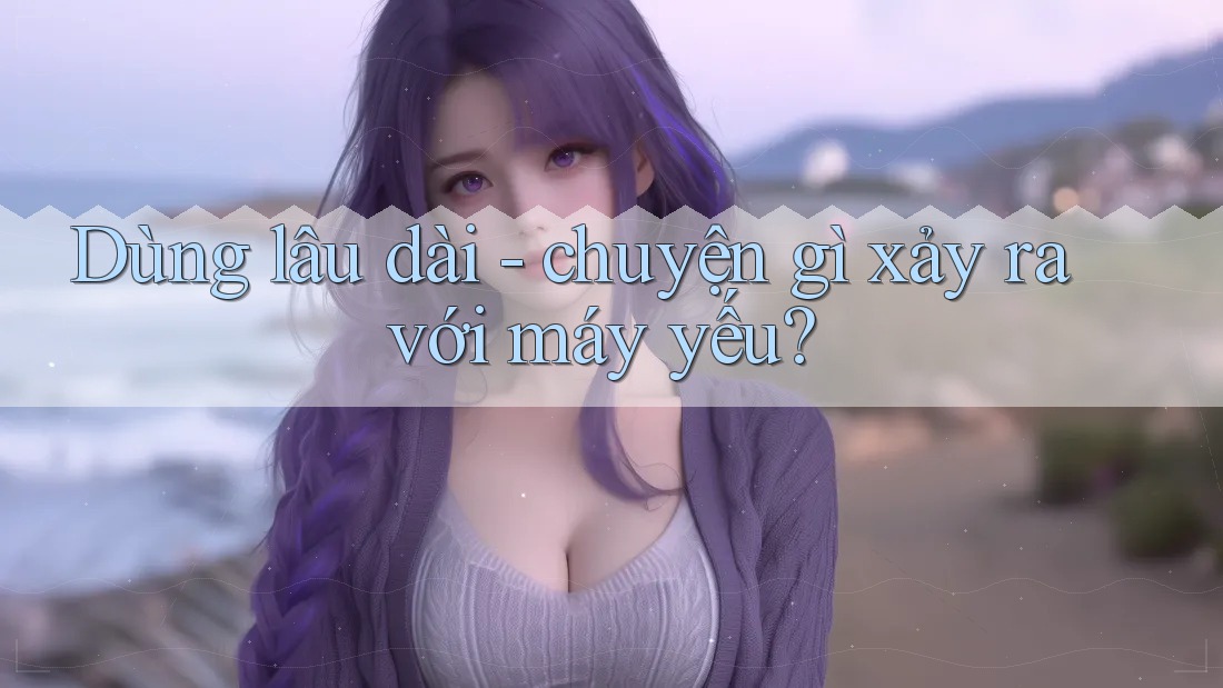 Dùng lâu dài - chuyện gì xảy ra với máy yếu?