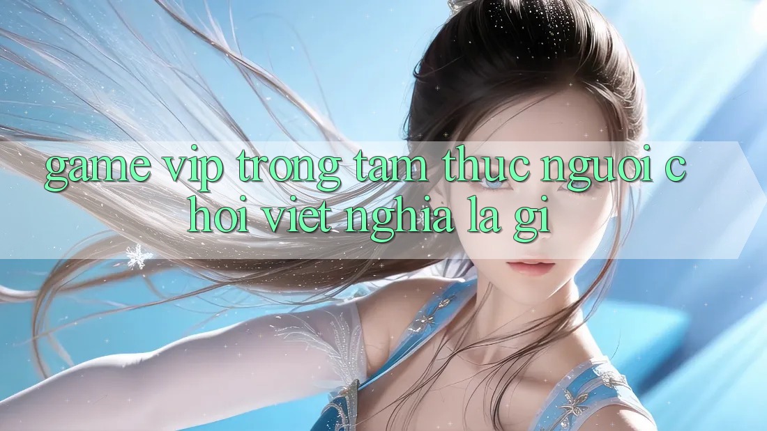 “Game VIP” Trong Tâm Thức Người Chơi Việt Nghĩa Là Gì?