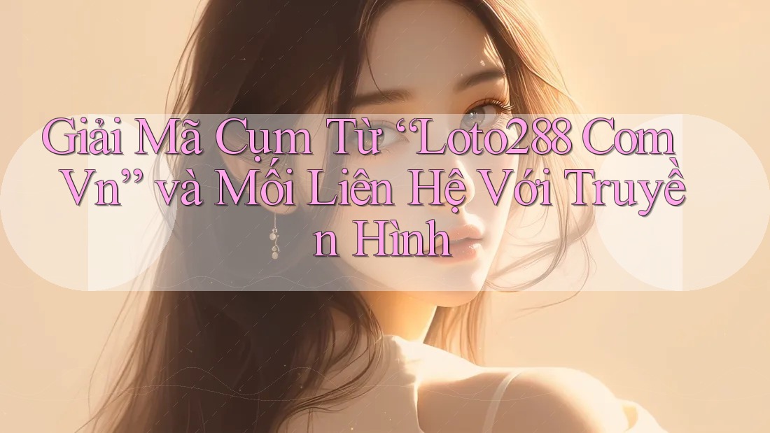 Giải Mã Cụm Từ “Loto288 Com Vn” và Mối Liên Hệ Với Truyền Hình