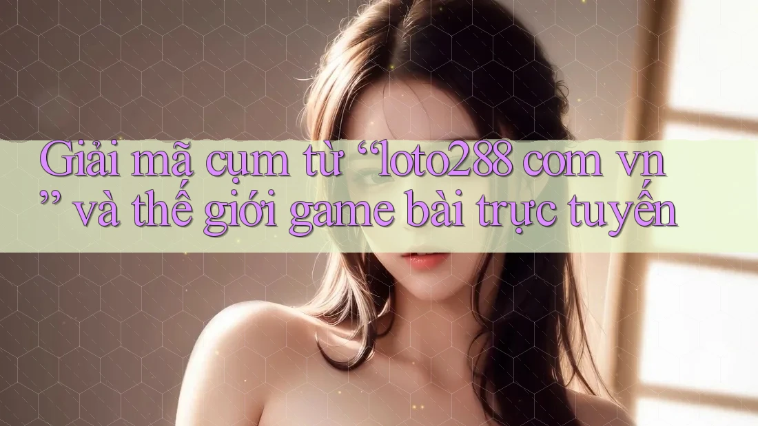 Giải mã cụm từ “loto288 com vn” và thế giới game bài trực tuyến