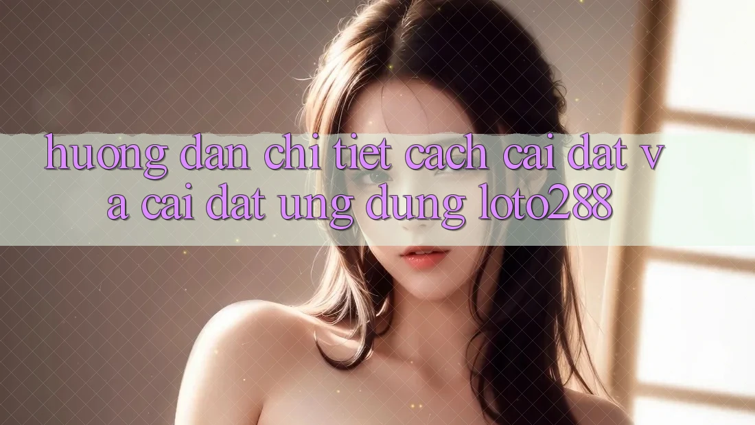 Hướng dẫn Chi Tiết Cách Cài đặt Và Cài Đặt Ứng Dụng Loto288