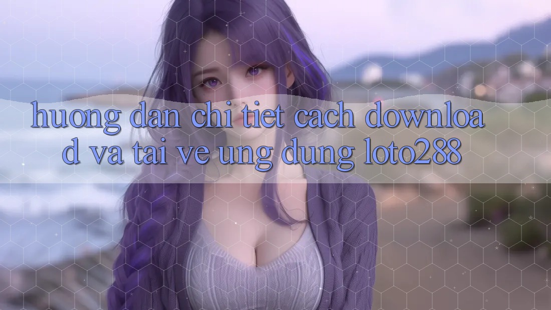 Hướng dẫn Chi Tiết Cách Download Và Tải về Ứng Dụng Loto288