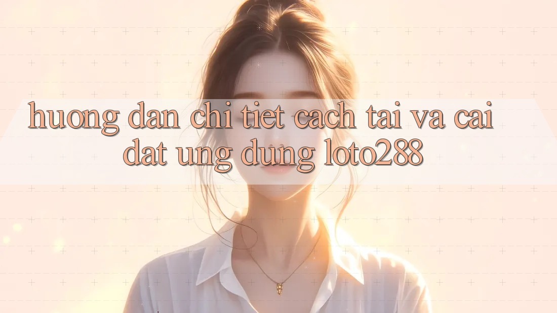 Hướng Dẫn Chi Tiết Cách Tải Và Cài Đặt Ứng Dụng Loto288