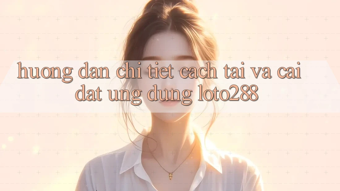 Hướng dẫn Chi Tiết Cách Tải Và Cài Đặt Ứng Dụng Loto288
