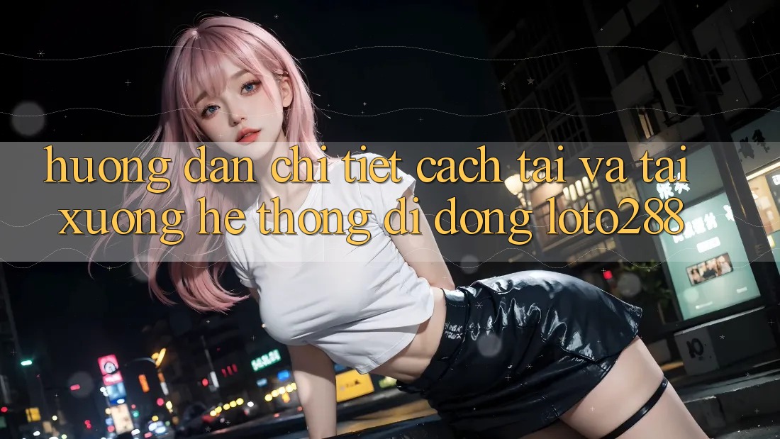 Hướng dẫn Chi Tiết Cách Tải Và Tải xuống Hệ thống di động Loto288