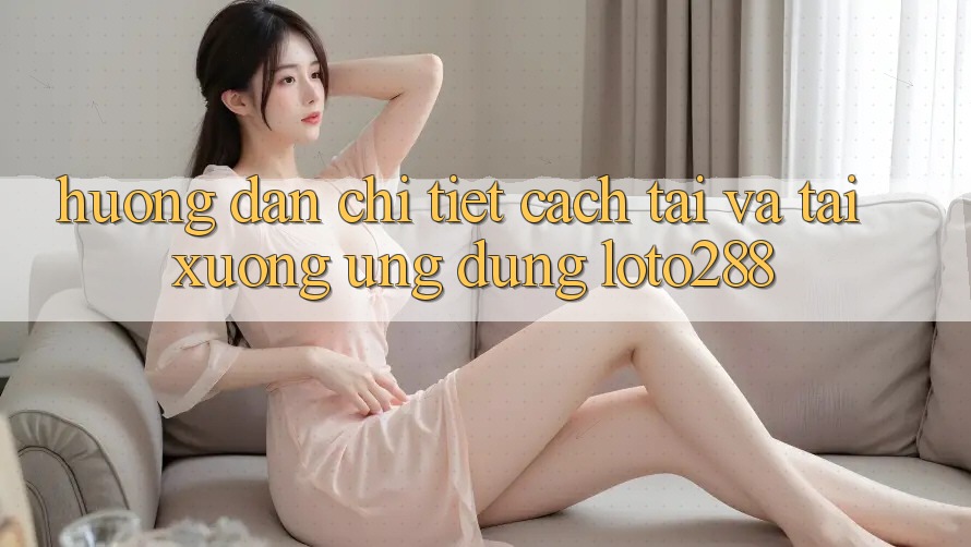 Hướng Dẫn Chi Tiết Cách Tải Và Tải xuống Ứng dụng Loto288