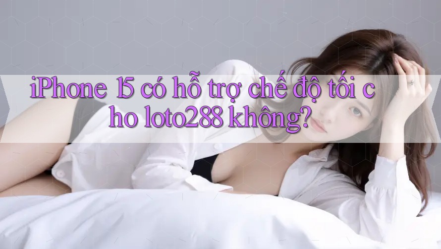 iPhone 15 có hỗ trợ chế độ tối cho loto288 không?