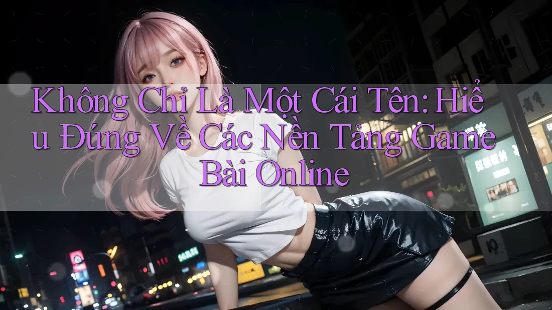 Không Chỉ Là Một Cái Tên: Hiểu Đúng Về Các Nền Tảng Game Bài Online