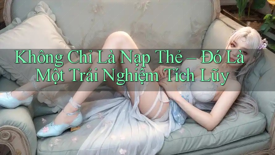 Không Chỉ Là Nạp Thẻ – Đó Là Một Trải Nghiệm Tích Lũy