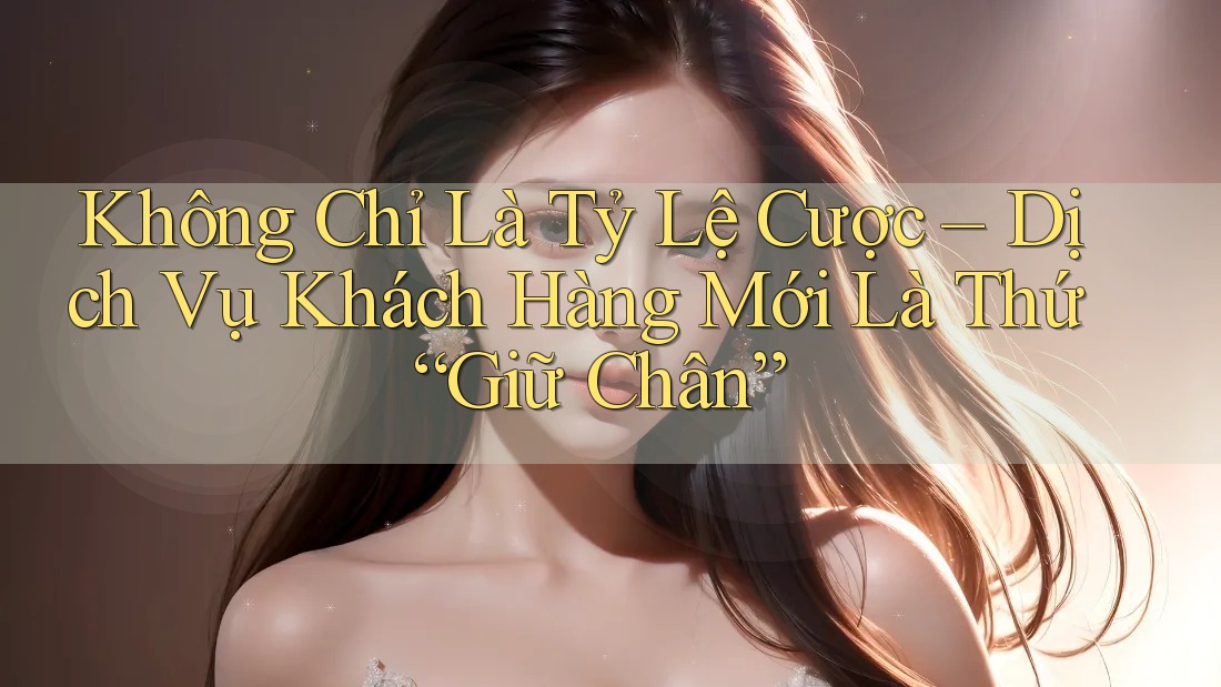 Không Chỉ Là Tỷ Lệ Cược – Dịch Vụ Khách Hàng Mới Là Thứ “Giữ Chân”