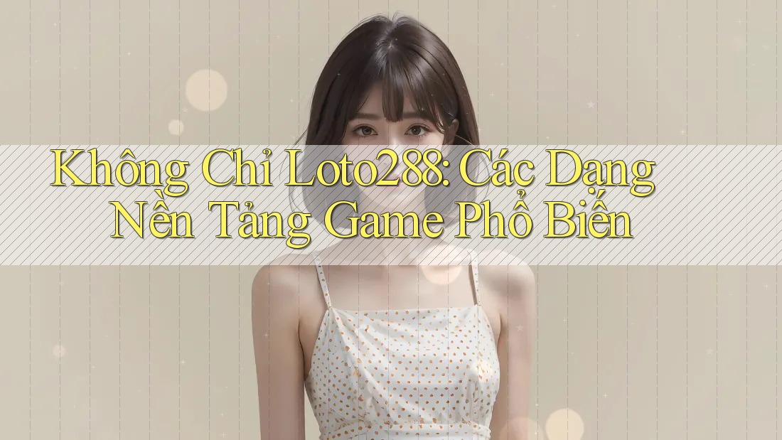 Không Chỉ Loto288: Các Dạng Nền Tảng Game Phổ Biến