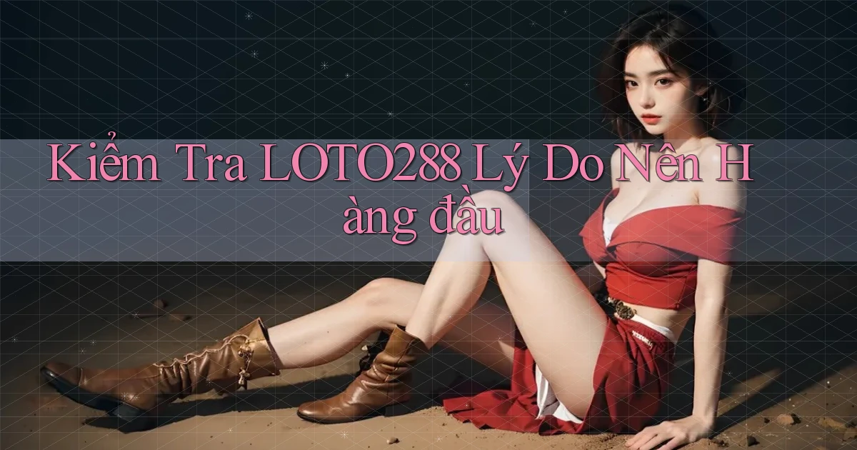 kiểm tra loto288 lý do nên hàng đầu