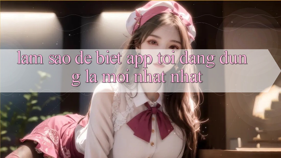 Làm sao để biết app tôi đang dùng là mới nhất nhất?