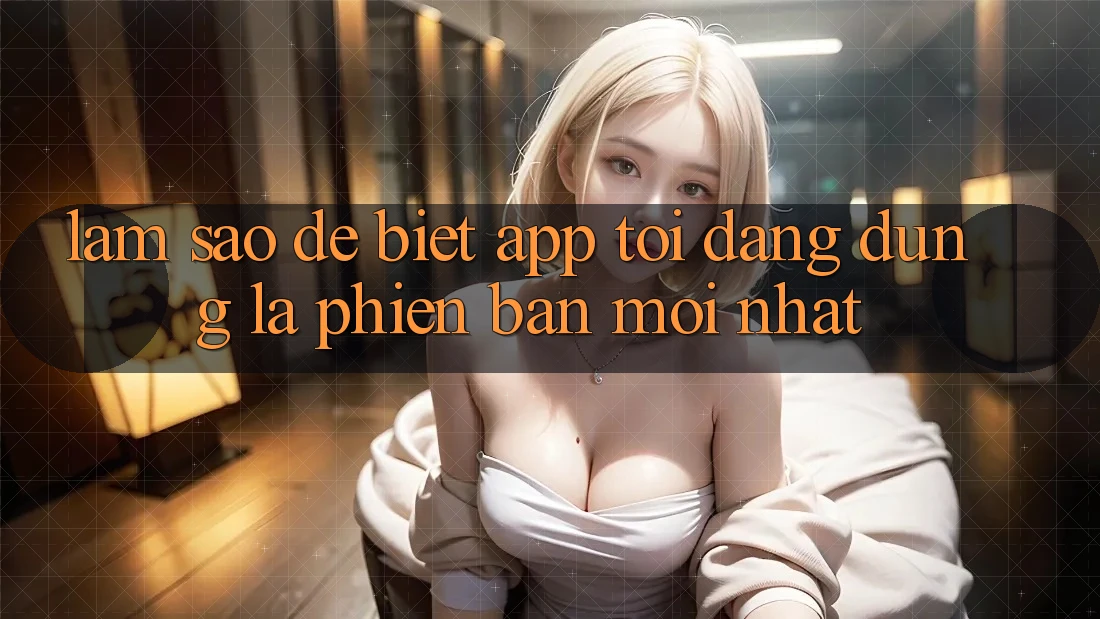 Làm sao để biết app tôi đang dùng là phiên bản mới nhất?