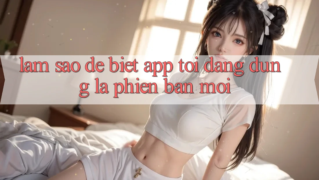 Làm sao để biết app tôi đang dùng là phiên bản mới?