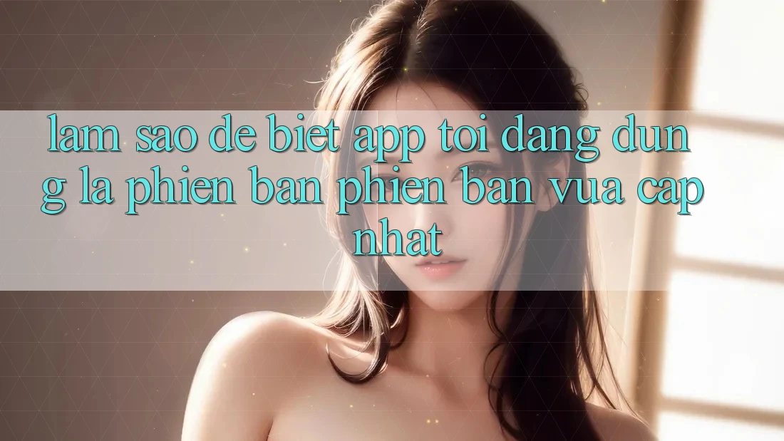 Làm sao để biết app tôi đang dùng là phiên bản phiên bản vừa cập nhật?