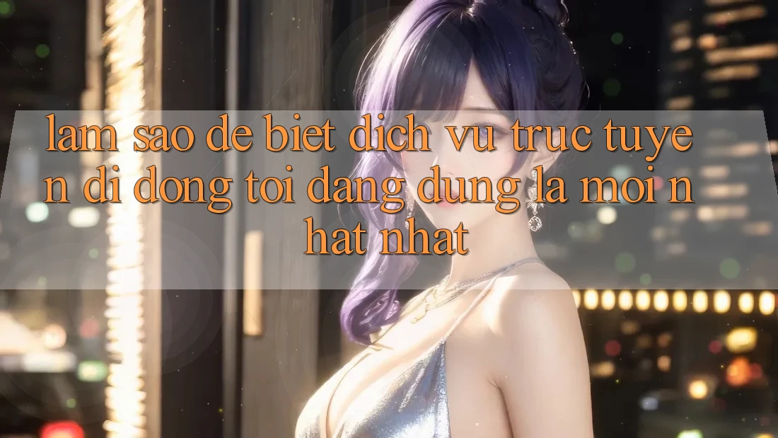Làm sao để biết dịch vụ trực tuyến di động tôi đang dùng là mới nhất nhất?