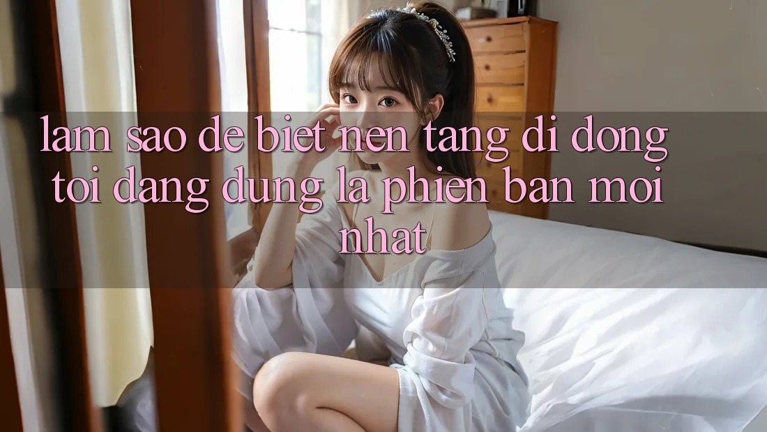 Làm sao để biết nền tảng di động tôi đang dùng là phiên bản mới nhất?