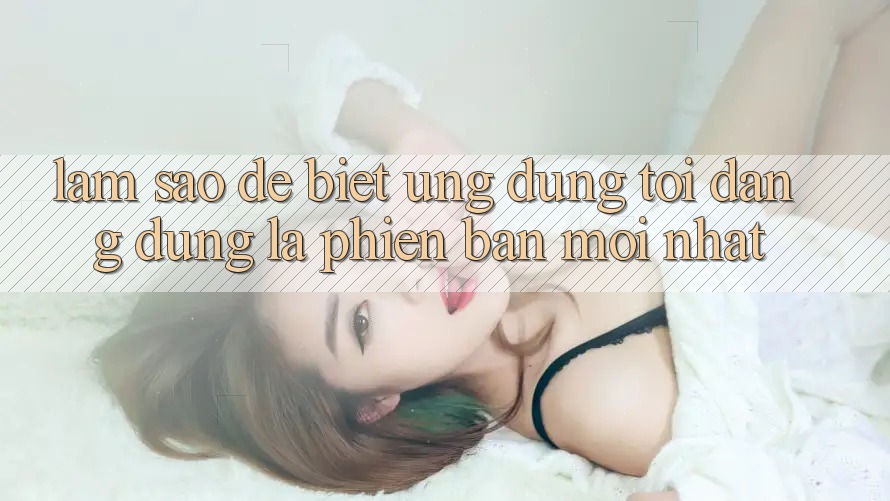 Làm sao để biết ứng dụng tôi đang dùng là phiên bản mới nhất?