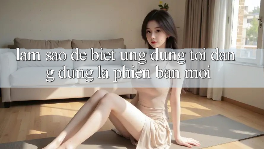 Làm sao để biết ứng dụng tôi đang dùng là phiên bản mới?
